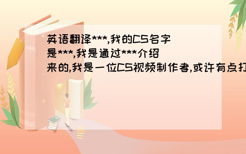 英语翻译***,我的CS名字是***,我是通过***介绍来的,我是一位CS视频制作者,或许有点打扰,但我想请您观看下我的视频,是否合格,能否上传***,如果不行,也没关系,我会继续努力.因为我英语不好,哪