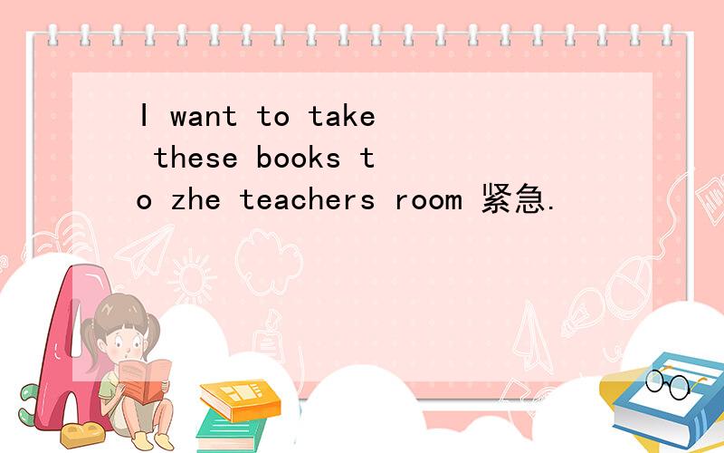 I want to take these books to zhe teachers room 紧急.