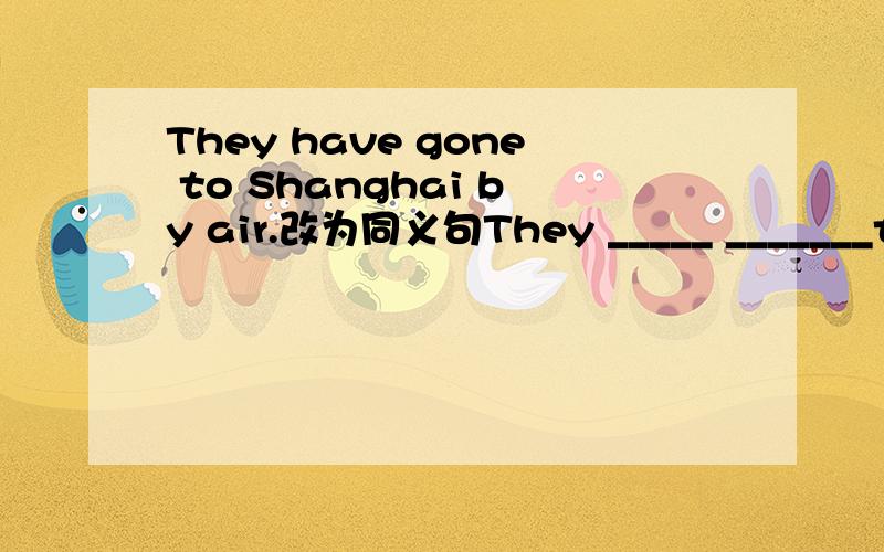 They have gone to Shanghai by air.改为同义句They _____ _______to Shanghai.