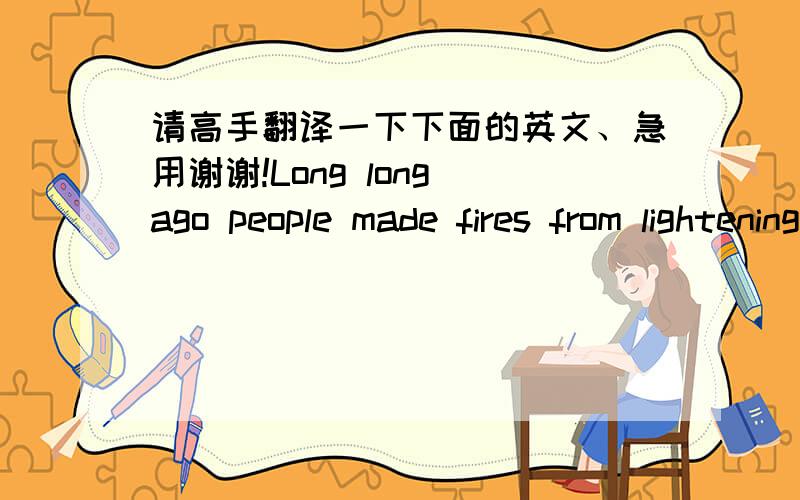 请高手翻译一下下面的英文、急用谢谢!Long long ago people made fires from lightening(闪电). But they had to keep the fire burning , for they couldn't start it again if there was no lightening. Later,they found out hitting two pieces