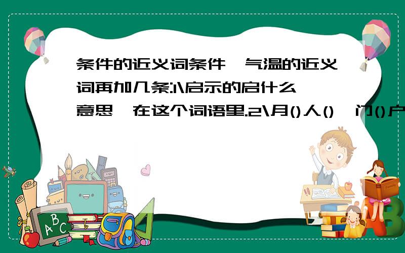 条件的近义词条件、气温的近义词再加几条:1\启示的启什么意思,在这个词语里.2\月()人(),门()户(),要求填的是近义词