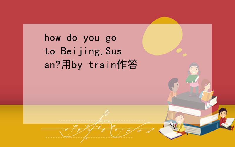 how do you go to Beijing,Susan?用by train作答