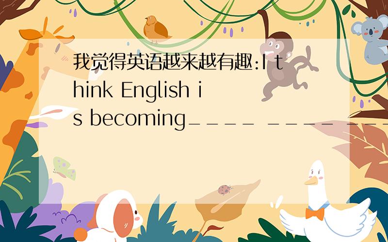 我觉得英语越来越有趣:I think English is becoming____ ____ ____ ____