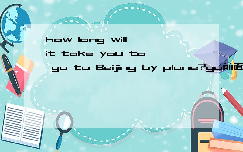 how long will it take you to go to Beijing by plane?go前面的to什么意思什么作用是to+（go to）构成不定式吗,为什么要加个to,前面也没用不及物动词呀,解释下这TO的用法和作用