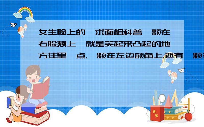 女生脸上的痣求面相科普一颗在右脸颊上,就是笑起来凸起的地方往里一点.一颗在左边额角上.还有一颗在左耳上,就是脸与耳朵相连的地方.【不知道怎么说,不是耳垂也不是耳骨】