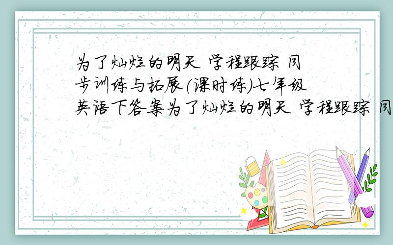 为了灿烂的明天 学程跟踪 同步训练与拓展（课时练）七年级英语下答案为了灿烂的明天 学程跟踪 同步训练与拓展（课时练）七年级英语下的答案,有多少给多少,标注好第几课,本人每周六或