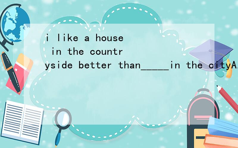 i like a house in the countryside better than_____in the cityA.one B .that选什么,为什么为什么