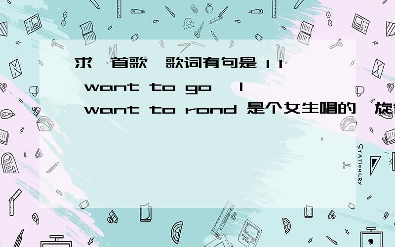 求一首歌,歌词有句是 I I want to go ,I want to rond 是个女生唱的,旋律有点DJ的感觉!