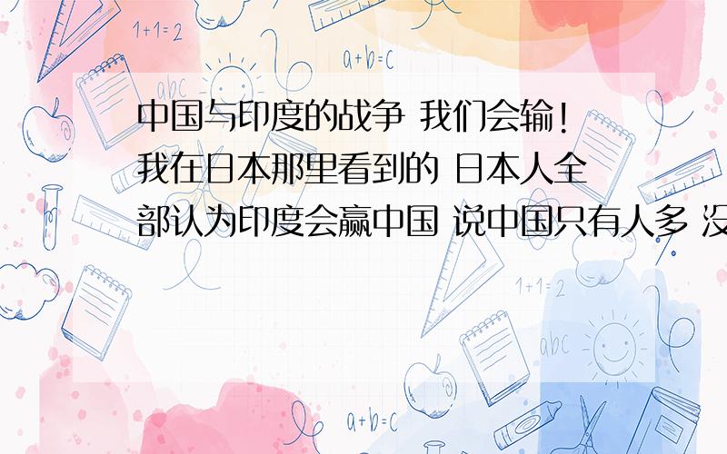 中国与印度的战争 我们会输!我在日本那里看到的 日本人全部认为印度会赢中国 说中国只有人多 没有技术 印度有谋略又有技术 稳赢中国 真的假的 连印度都赢不了吗 那还怎么和别的国家打