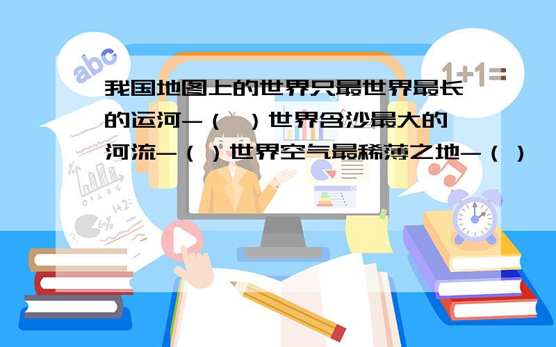 我国地图上的世界只最世界最长的运河-（ ）世界含沙最大的河流-（）世界空气最稀薄之地-（）