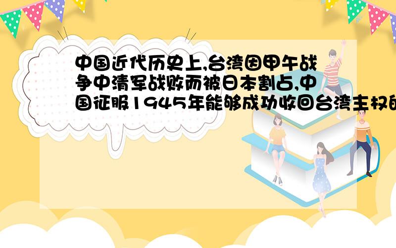 中国近代历史上,台湾因甲午战争中清军战败而被日本割占,中国征服1945年能够成功收回台湾主权的最主要的原因是什么?