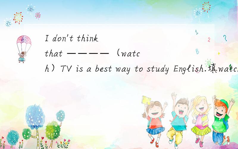 I don't think that ————（watch）TV is a best way to study English.填watch的适当形式,