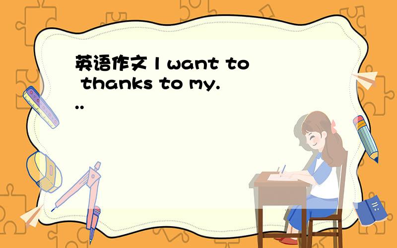 英语作文 l want to thanks to my...