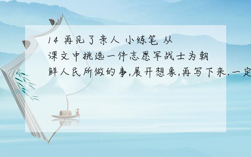14 再见了亲人 小练笔 从课文中挑选一件志愿军战士为朝鲜人民所做的事,展开想象,再写下来.一定要从文中的,回答的内容不要太多重复