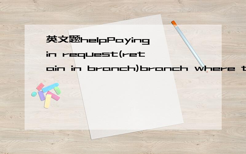 英文题helpPaying in request(retain in branch)branch where the account is held