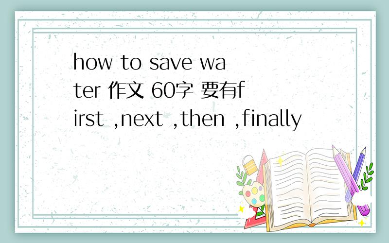 how to save water 作文 60字 要有first ,next ,then ,finally