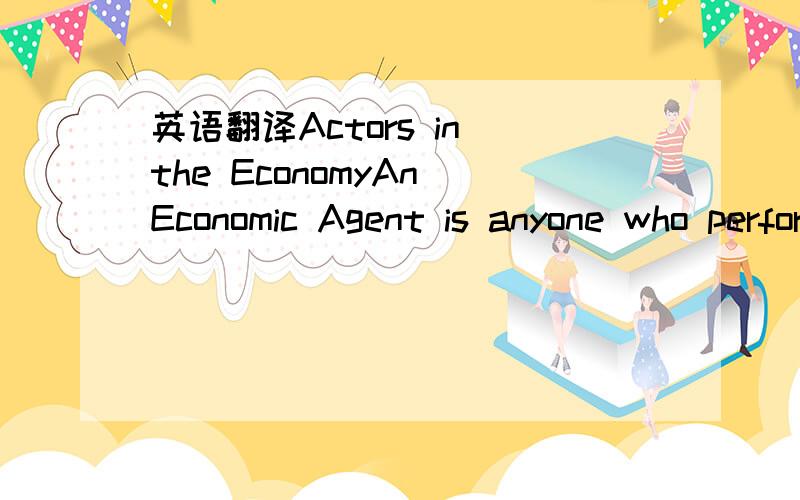 英语翻译Actors in the EconomyAn Economic Agent is anyone who performs a role within the economyTypes of economic agent :producers,consumers and workers for exampleThis can be confusing as individuals can have more than one role as an agent