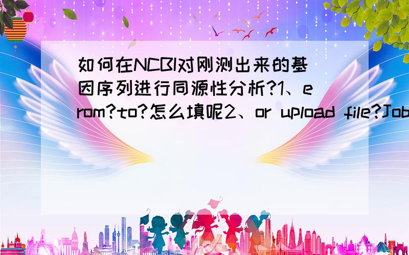 如何在NCBI对刚测出来的基因序列进行同源性分析?1、erom?to?怎么填呢2、or upload file?Job Title?这些都改填写什么啊?我们实验室人丁少,做这个的已经毕业走了,都找不到人学习,沮丧!