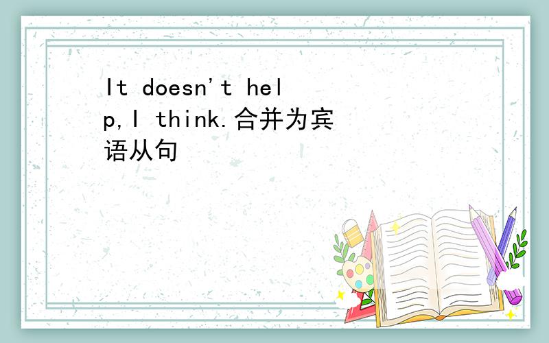 It doesn't help,I think.合并为宾语从句