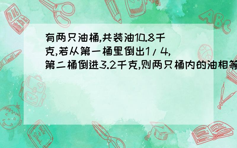 有两只油桶,共装油10.8千克,若从第一桶里倒出1/4,第二桶倒进3.2千克,则两只桶内的油相等,原来每只桶里各装油多少千克?