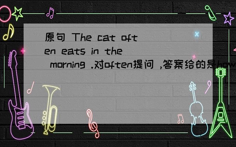 原句 The cat often eats in the morning .对often提问 ,答案给的是how often does the cat eat in the morning 首先为什么用how often提问,另外这个句子怎么翻译.