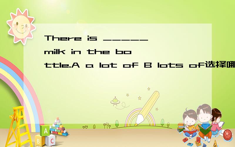 There is _____milk in the bottle.A a lot of B lots of选择哪个并说原因,