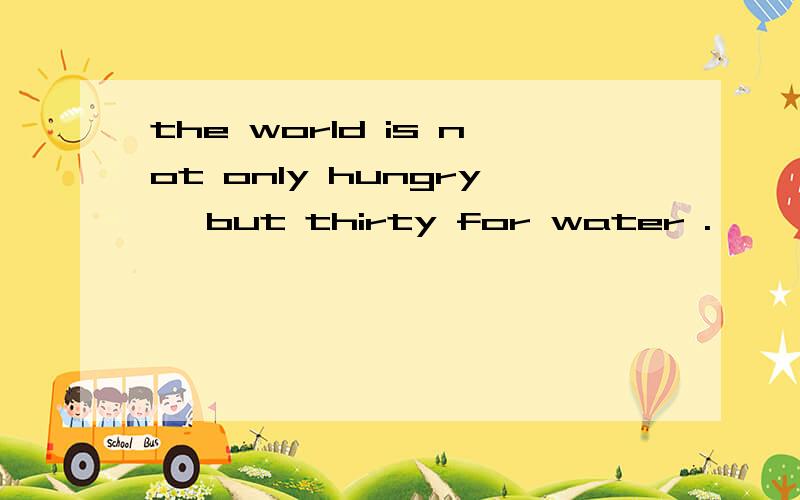 the world is not only hungry ,but thirty for water .