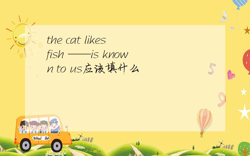 the cat likes fish ——is known to us应该填什么