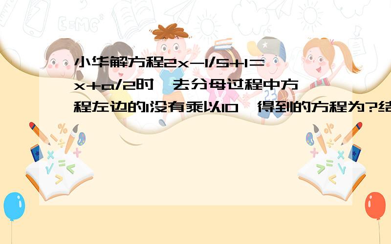 小华解方程2x-1/5+1＝x+a/2时,去分母过程中方程左边的1没有乘以10,得到的方程为?结果求得方程的解是X=4请你求出A的值,并求原方程正确的解.