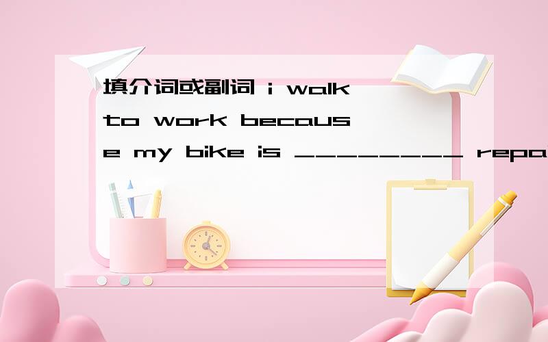 填介词或副词 i walk to work because my bike is ________ repair