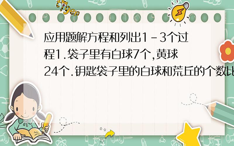 应用题解方程和列出1-3个过程1.袋子里有白球7个,黄球24个.钥匙袋子里的白球和荒丘的个数比是5：3,需要增加多少个白球?解方程1.8/1.2=X/（X-3）