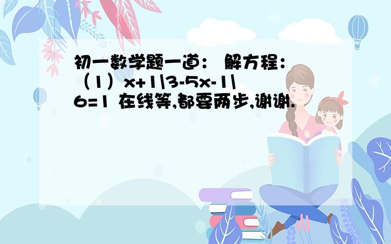 初一数学题一道： 解方程： （1）x+1\3-5x-1\6=1 在线等,都要两步,谢谢.