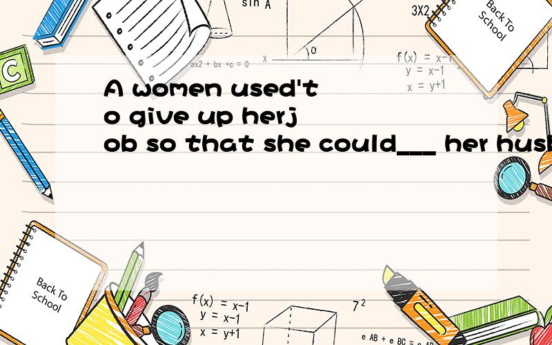 A women used'to give up herjob so that she could___ her husband and her children.1.A women used to give up her job so that she could ____her husband and her children.A)wait on .B)watch for C)make out .D)deal with2.The president is trying to find ___