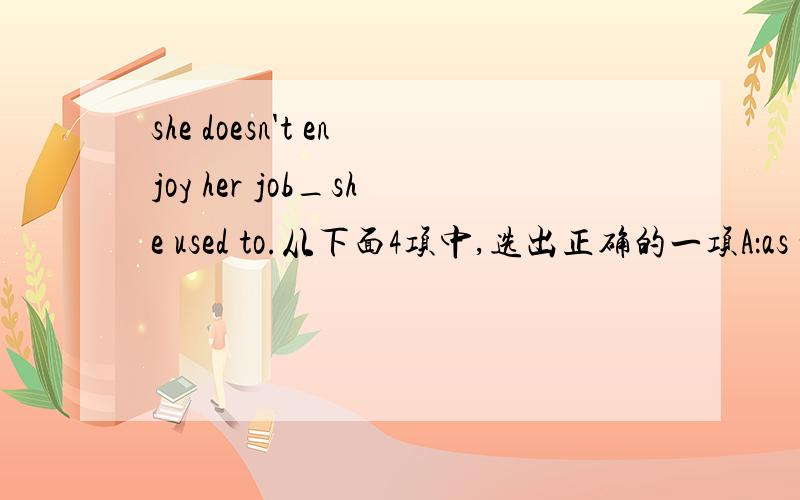 she doesn't enjoy her job_she used to.从下面4项中,选出正确的一项A：as what         B:what       C:that        D:the way请具体解释一下语法结构,谢谢!