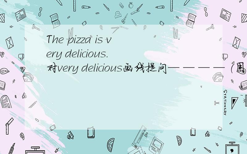 The pizza is very delicious.对very delicious画线提问— — — — （用五个词填）