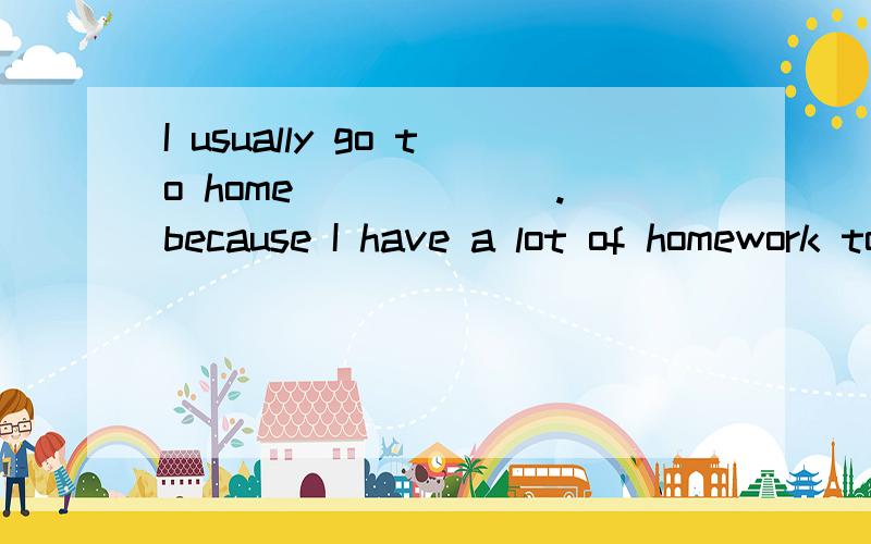 I usually go to home ______.because I have a lot of homework to do after school.