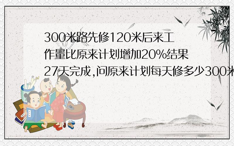 300米路先修120米后来工作量比原来计划增加20％结果27天完成,问原来计划每天修多少300米路先修120米后来工作量比原来计划增加20％结果27天完成,问原来计划每天修多少米?急