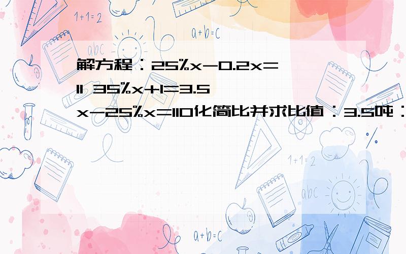 解方程：25%x-0.2x=11 35%x+1=3.5 x-25%x=110化简比并求比值：3.5吨：750千克 1.5小时：30分 2.5：8分之5