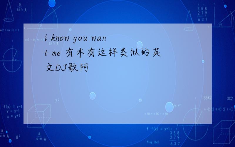 i know you want me 有木有这样类似的英文DJ歌阿