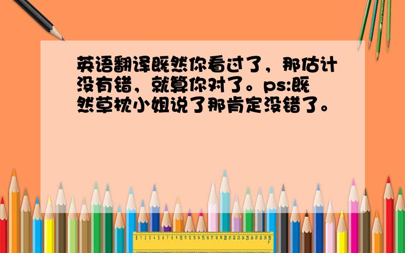 英语翻译既然你看过了，那估计没有错，就算你对了。ps:既然草枕小姐说了那肯定没错了。