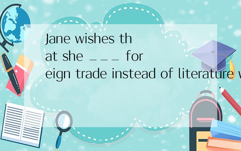 Jane wishes that she ___ foreign trade instead of literature when she was in college.A.did B.would study C.had studied D.could study