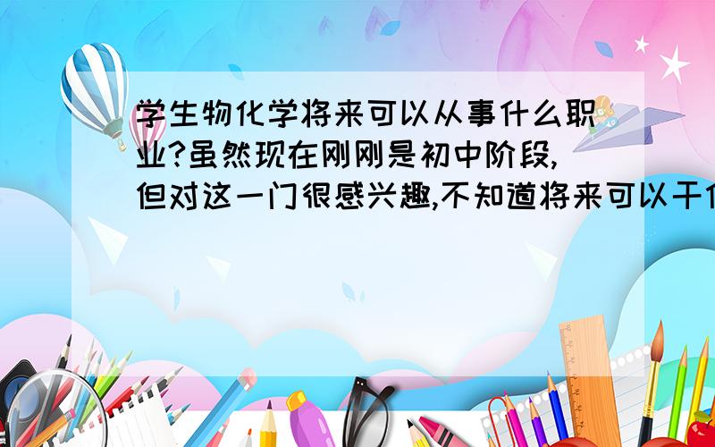 学生物化学将来可以从事什么职业?虽然现在刚刚是初中阶段,但对这一门很感兴趣,不知道将来可以干什么呢?我对这方面知识还比较匮乏,还请全面分析一下.