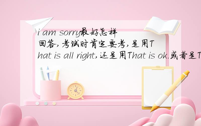 i am sorry最好怎样回答,考试时肯定要考,是用That is all right,还是用That is ok.或者是That is right和all right?在考试的时候这类题经常出,到底应该是哪种回答