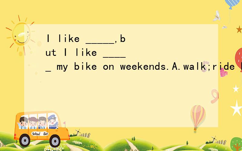 I like _____,but I like _____ my bike on weekends.A.walk;ride B.to walk;to ride C.walking;ride D.walking;to ride