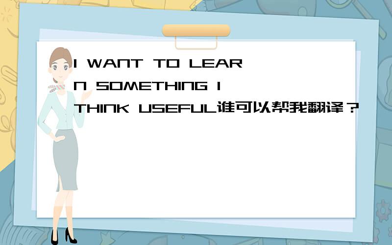 I WANT TO LEARN SOMETHING I THINK USEFUL谁可以帮我翻译？