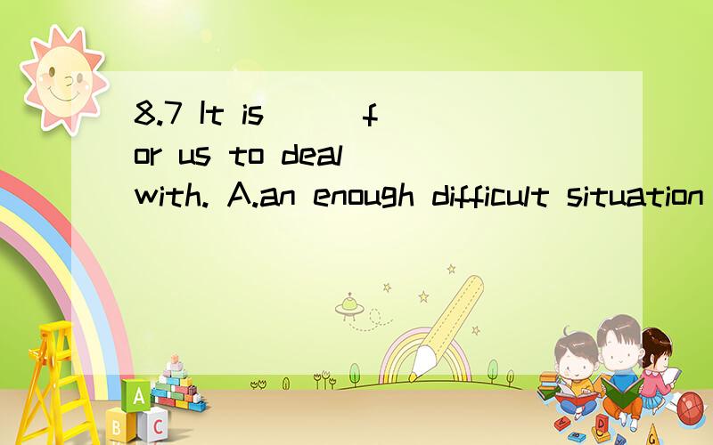 8.7 It is __ for us to deal with. A.an enough difficult situation B.such a difficult situationIt    is __    for     us      to     deal      with. A.an    enough    difficult     situation B.such     a     difficult    situation C.too      difficult
