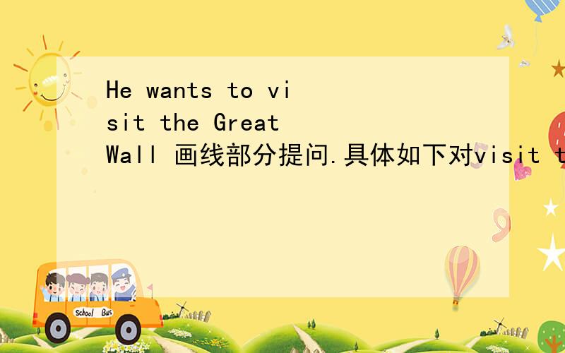 He wants to visit the Great Wall 画线部分提问.具体如下对visit the Great Wall 提问我自己做是写Where does he want to 而答案是写Where does he want to do 为什么要加do?我这样写对吗?