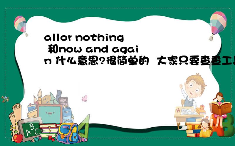 allor nothing  和now and again 什么意思?很简单的  大家只要查查工具书就ok乐! 我没有书哈!