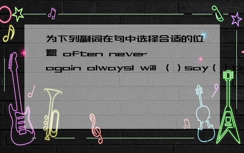 为下列副词在句中选择合适的位置 often never again alwaysI will （）say（）to （）him （）.我再也不会和他说话了.They （） sing （）songs （） in the evening （）.他们常常晚上唱歌She （） came （） ba