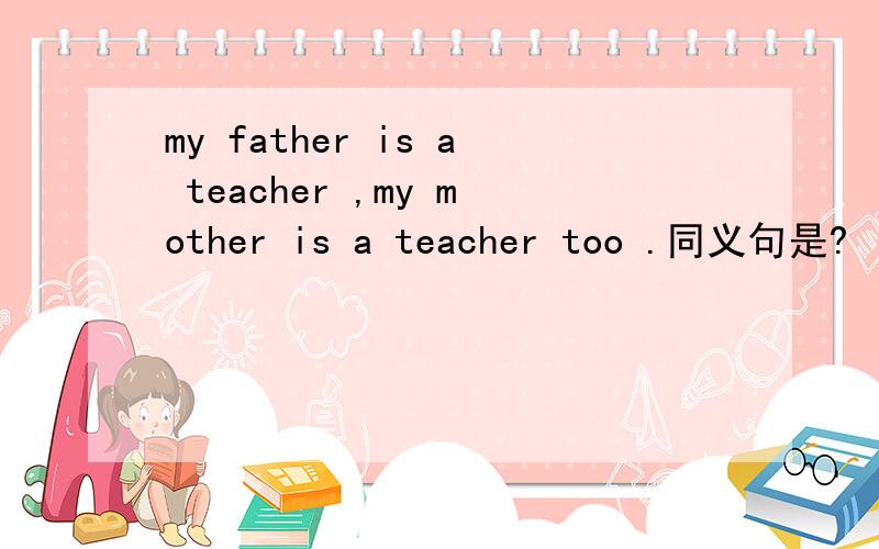 my father is a teacher ,my mother is a teacher too .同义句是?